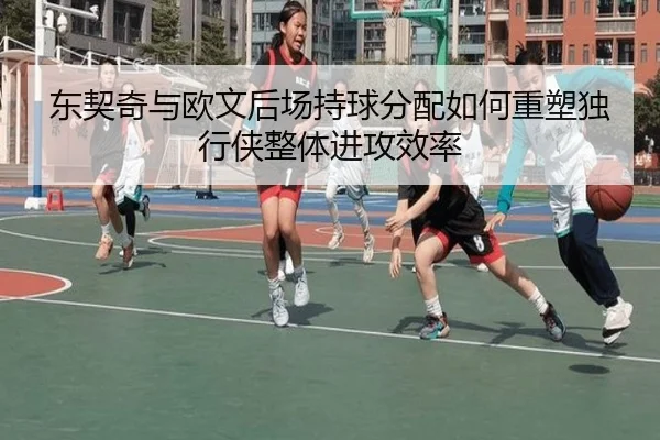 东契奇与欧文后场持球分配如何重塑独行侠整体进攻效率