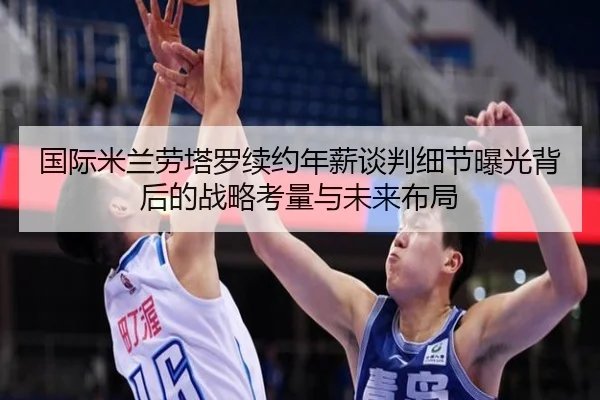 国际米兰劳塔罗续约年薪谈判细节曝光背后的战略考量与未来布局