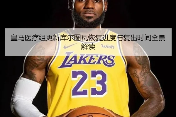 皇马医疗组更新库尔图瓦恢复进度与复出时间全景解读