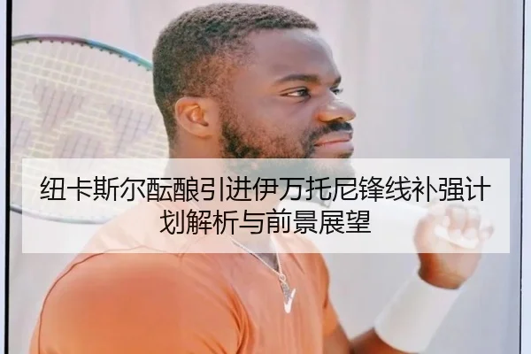纽卡斯尔酝酿引进伊万托尼锋线补强计划解析与前景展望