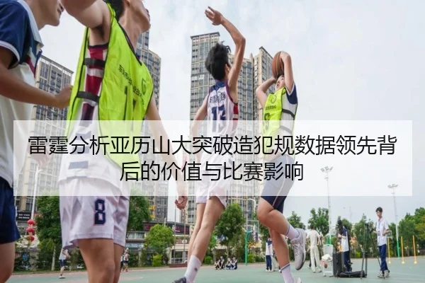 雷霆分析亚历山大突破造犯规数据领先背后的价值与比赛影响