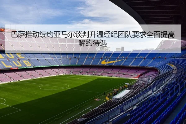 巴萨推动续约亚马尔谈判升温经纪团队要求全面提高解约待遇